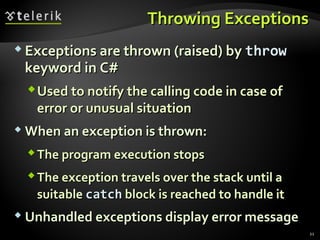 Throwing ExceptionsThrowing Exceptions
 Exceptions are thrown (raised) byExceptions are thrown (raised) by throwthrow
keyword in C#keyword in C#
Used to notify the calling code in case ofUsed to notify the calling code in case of
error or unusual situationerror or unusual situation
 When an exception is thrown:When an exception is thrown:
The program execution stopsThe program execution stops
The exception travels over the stack until aThe exception travels over the stack until a
suitablesuitable catchcatch block is reached to handle itblock is reached to handle it
 Unhandled exceptions display error messageUnhandled exceptions display error message
21
 