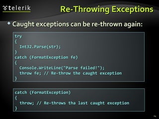 Re-Throwing ExceptionsRe-Throwing Exceptions
 Caught exceptions can be re-thrown again:Caught exceptions can be re-thrown again:
trytry
{{
Int32.Parse(str);Int32.Parse(str);
}}
catch (FormatException fe)catch (FormatException fe)
{{
Console.WriteLine("Parse failed!");Console.WriteLine("Parse failed!");
throw fe; // Re-throw the caught exceptionthrow fe; // Re-throw the caught exception
}}
catch (FormatException)catch (FormatException)
{{
throw; // Re-throws tha last caught exceptionthrow; // Re-throws tha last caught exception
}}
24
 