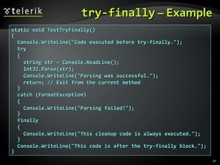 try-finallytry-finally – Example– Example
static void TestTryFinally()static void TestTryFinally()
{{
Console.WriteLine("Code executed before try-finally.");Console.WriteLine("Code executed before try-finally.");
trytry
{{
string str = Console.ReadLine();string str = Console.ReadLine();
Int32.Parse(str);Int32.Parse(str);
Console.WriteLine("Parsing was successful.");Console.WriteLine("Parsing was successful.");
return; // Exit from the current methodreturn; // Exit from the current method
}}
catch (FormatException)catch (FormatException)
{{
Console.WriteLine("Parsing failed!");Console.WriteLine("Parsing failed!");
}}
finallyfinally
{{
Console.WriteLine("This cleanup code is always executed.");Console.WriteLine("This cleanup code is always executed.");
}}
Console.WriteLine("This code is after the try-finally block.");Console.WriteLine("This code is after the try-finally block.");
}}
30
 