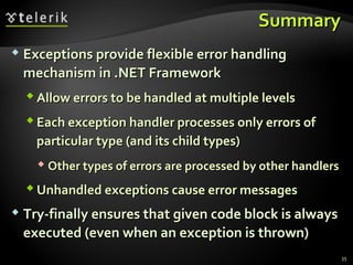 SummarySummary
 Exceptions provide flexible error handlingExceptions provide flexible error handling
mechanism in .NET Frameworkmechanism in .NET Framework
 Allow errors to be handled at multiple levelsAllow errors to be handled at multiple levels
 Each exception handler processes only errors ofEach exception handler processes only errors of
particular type (and its child types)particular type (and its child types)
 Other types of errors are processed by other handlersOther types of errors are processed by other handlers
 Unhandled exceptions cause error messagesUnhandled exceptions cause error messages
 Try-finally ensures that given code block is alwaysTry-finally ensures that given code block is always
executed (even when an exception is thrown)executed (even when an exception is thrown)
35
 