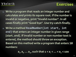 ExercisesExercises
1.1. Write a program that reads an integer number andWrite a program that reads an integer number and
calculates and prints its square root. If the number iscalculates and prints its square root. If the number is
invalid or negative, print "Invalid number". In allinvalid or negative, print "Invalid number". In all
cases finally print "Good bye". Use try-catch-finally.cases finally print "Good bye". Use try-catch-finally.
2.2. Write a methodWrite a method ReadNumber(int start, intReadNumber(int start, int
end)end) that enters an integer number in given rangethat enters an integer number in given range
[start..end]. If invalid number or non-number text is[start..end]. If invalid number or non-number text is
entered, the method should throw an exception.entered, the method should throw an exception.
Based on this method write a program that entersBased on this method write a program that enters 1010
numbers:numbers:
aa11, a, a22, … a, … a1010, such that 1 < a, such that 1 < a11 < … < a< … < a1010 < 100< 100
37
 