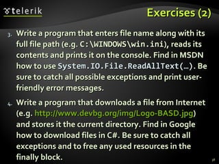 Exercises (2)Exercises (2)
3.3. Write a program that enters file name along with itsWrite a program that enters file name along with its
full file path (e.g.full file path (e.g. C:WINDOWSwin.iniC:WINDOWSwin.ini), reads its), reads its
contents and prints it on the console. Find in MSDNcontents and prints it on the console. Find in MSDN
how to usehow to use System.IO.File.ReadAllText(…)System.IO.File.ReadAllText(…). Be. Be
sure to catch all possible exceptions and print user-sure to catch all possible exceptions and print user-
friendly error messages.friendly error messages.
4.4. Write a program that downloads a file from InternetWrite a program that downloads a file from Internet
(e.g.(e.g. http://www.devbg.org/img/Logo-BASD.jpghttp://www.devbg.org/img/Logo-BASD.jpg))
and stores it the current directory. Find in Googleand stores it the current directory. Find in Google
how to download files in C#. Be sure to catch allhow to download files in C#. Be sure to catch all
exceptions and to free any used resources in theexceptions and to free any used resources in the
finally block.finally block. 38
 