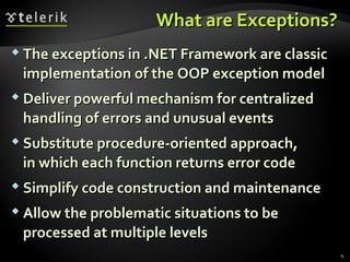 What are Exceptions?What are Exceptions?
 The exceptions in .NET Framework are classicThe exceptions in .NET Framework are classic
implementation of the OOP exception modelimplementation of the OOP exception model
 Deliver powerful mechanism for centralizedDeliver powerful mechanism for centralized
handling of errors and unusual eventshandling of errors and unusual events
 Substitute procedure-oriented approach,Substitute procedure-oriented approach,
in which each function returns error codein which each function returns error code
 Simplify code construction and maintenanceSimplify code construction and maintenance
 Allow the problematic situations to beAllow the problematic situations to be
processed at multiple levelsprocessed at multiple levels
4
 