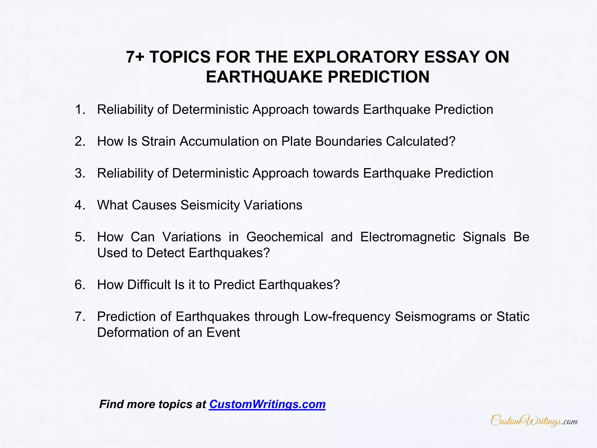 1. Reliability of Deterministic Approach towards Earthquake Prediction
2. How Is Strain Accumulation on Plate Boundaries Calculated?
3. Reliability of Deterministic Approach towards Earthquake Prediction
4. What Causes Seismicity Variations
5. How Can Variations in Geochemical and Electromagnetic Signals Be
Used to Detect Earthquakes?
6. How Difficult Is it to Predict Earthquakes?
7. Prediction of Earthquakes through Low-frequency Seismograms or Static
Deformation of an Event
7+ TOPICS FOR THE EXPLORATORY ESSAY ON
EARTHQUAKE PREDICTION
Find more topics at CustomWritings.com
 