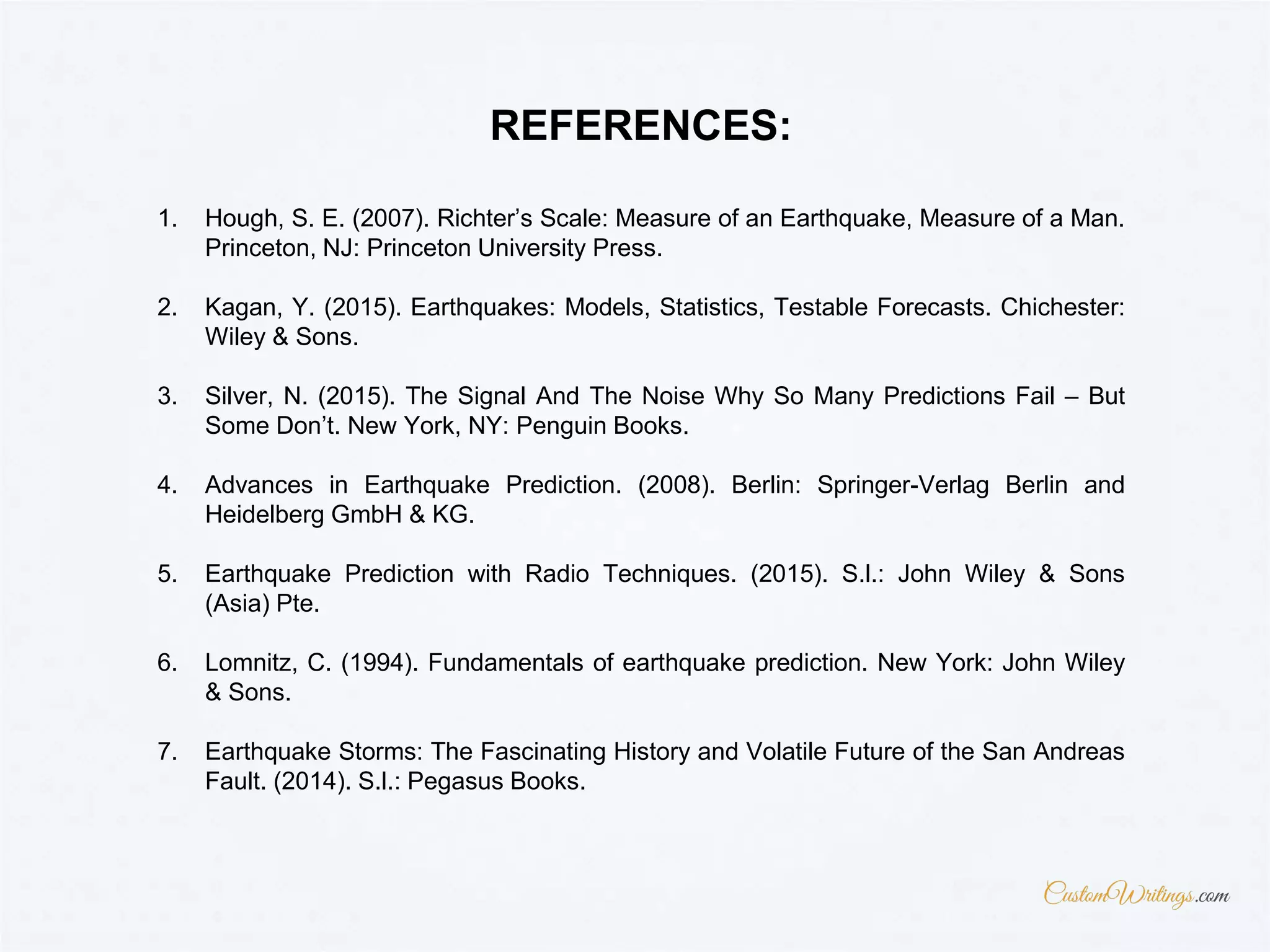 1. Hough, S. E. (2007). Richter’s Scale: Measure of an Earthquake, Measure of a Man.
Princeton, NJ: Princeton University Press.
2. Kagan, Y. (2015). Earthquakes: Models, Statistics, Testable Forecasts. Chichester:
Wiley & Sons.
3. Silver, N. (2015). The Signal And The Noise Why So Many Predictions Fail – But
Some Don’t. New York, NY: Penguin Books.
4. Advances in Earthquake Prediction. (2008). Berlin: Springer-Verlag Berlin and
Heidelberg GmbH & KG.
5. Earthquake Prediction with Radio Techniques. (2015). S.l.: John Wiley & Sons
(Asia) Pte.
6. Lomnitz, C. (1994). Fundamentals of earthquake prediction. New York: John Wiley
& Sons.
7. Earthquake Storms: The Fascinating History and Volatile Future of the San Andreas
Fault. (2014). S.l.: Pegasus Books.
REFERENCES:
 