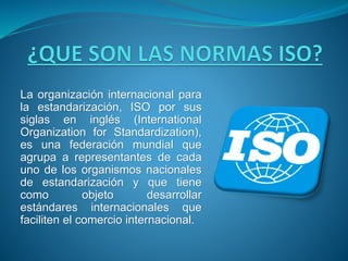 La organización internacional para
la estandarización, ISO por sus
siglas en inglés (International
Organization for Standardization),
es una federación mundial que
agrupa a representantes de cada
uno de los organismos nacionales
de estandarización y que tiene
como objeto desarrollar
estándares internacionales que
faciliten el comercio internacional.
 
