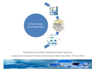 By Krishna Kumar @CCICI Application Factory Task Force
A snippet from material for National Workshop for NISG, New Delhi- 11th June 2015
12 Factor app –
an introduction
 