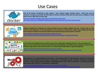 Use Cases
Best fit for Docker considering it code registry, hub, isolated images, DevOps nature - build once and run
anywhere. Though you can store all information in Docker container itself, there are best way to configure in other
places to be in align with 12 factor app.
•http://www.slideshare.net/williamyeh/12-factor-app-from-dockers-point-of-view
•http://www.activestate.com/blog/2014/10/getting-granular-microservices-paas-twelve-factor-apps-and-docker
Software deployment in Platform-as-a-Service (PaaS) must be scalable, reliable and easy. 12 factor app is a very
useful one such approach. In fact this approach can be treated as a baseline for modern app building and PaaS can
move beyond to further incorporating hybrid cloud and other legacy app migration scenarios.
•http://apprenda.com/blog/paas-should-move-beyond-twelve-factor-app/
•http://blog.pivotal.io/cloud-foundry-pivotal/features/all-things-pivotal-episode-7-a-look-at-12-factor-apps
In IoT world each individual device matters and act like a disposable standard interface. End user expects the
device to work well with even spotty connectivity and app developer must follow some standards to interact with
all kinds of app stacks. Each and every factor in 12 factor app directly helps IoT apps development.
•https://resin.io/blog/reinterpreting-12-factor-apps-for-the-internet-of-things
•http://community.arm.com/groups/internet-of-things/blog/2014/05/27/design-patterns-for-an-internet-of-things
Micro Services is a componentization via services – do one thing and do it right approach. With smart end points
distributed system based on micro services communicates via message queues. A smaller component with distinct
interface is easy to build and this software methodology helps a lot in that environment - considering building a
large system with small such ‘standardized’ components.
•http://www.slideshare.net/dejanglozic/micro-services-reactive-manifesto-and-12factors
•https://spring.io/blog/2015/01/30/why-12-factor-application-patterns-microservices-and-cloudfoundry-matter
 