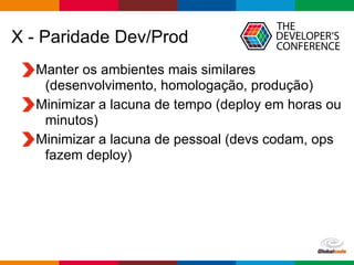 Globalcode – Open4education
X - Paridade Dev/Prod
Manter os ambientes mais similares
(desenvolvimento, homologação, produção)
Minimizar a lacuna de tempo (deploy em horas ou
minutos)
Minimizar a lacuna de pessoal (devs codam, ops
fazem deploy)
 