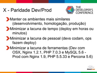 Globalcode – Open4education
X - Paridade Dev/Prod
Manter os ambientes mais similares
(desenvolvimento, homologação, produção)
Minimizar a lacuna de tempo (deploy em horas ou
minutos)
Minimizar a lacuna de pessoal (devs codam, ops
fazem deploy)
Minimizar a lacuna de ferramentas (Dev com
OSX, Nginx 1.2.1, PHP 7.0.3 e MySQL 5.6 -
Prod com Nginx 1.9, PHP 5.5.33 e Percona 5.6)
 