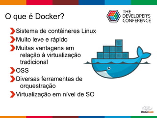Globalcode – Open4education
O que é Docker?
Sistema de contêineres Linux
Muito leve e rápido
Muitas vantagens em  
relação à virtualização 
tradicional
OSS
Diversas ferramentas de  
orquestração
Virtualização em nível de SO
 