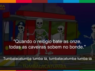 Globalcode – Open4education
"Quando o relógio bate as onze,
todas as caveiras sobem no bonde."
Tumbalacatumba tumba tá, tumbalacatumba tumba tá
 