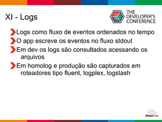 Globalcode – Open4education
XI - Logs
Logs como fluxo de eventos ordenados no tempo
O app escreve os eventos no fluxo stdout
Em dev os logs são consultados acessando os
arquivos
Em homolog e produção são capturados em
roteadores tipo fluent, logplex, logstash
 