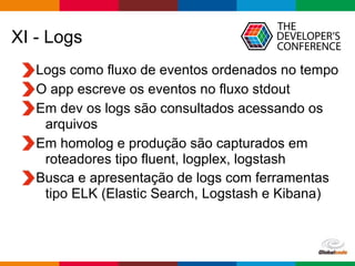 Globalcode – Open4education
XI - Logs
Logs como fluxo de eventos ordenados no tempo
O app escreve os eventos no fluxo stdout
Em dev os logs são consultados acessando os
arquivos
Em homolog e produção são capturados em
roteadores tipo fluent, logplex, logstash
Busca e apresentação de logs com ferramentas
tipo ELK (Elastic Search, Logstash e Kibana)
 