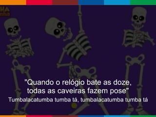 Globalcode – Open4education
"Quando o relógio bate as doze,
todas as caveiras fazem pose"
Tumbalacatumba tumba tá, tumbalacatumba tumba tá
 