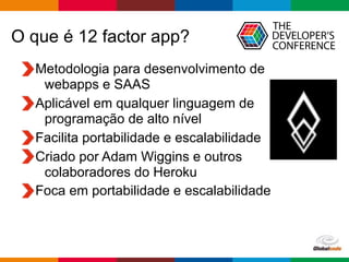 Globalcode – Open4education
O que é 12 factor app?
Metodologia para desenvolvimento de  
webapps e SAAS
Aplicável em qualquer linguagem de
programação de alto nível
Facilita portabilidade e escalabilidade
Criado por Adam Wiggins e outros  
colaboradores do Heroku
Foca em portabilidade e escalabilidade
 