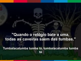 Globalcode – Open4education
"Quando o relógio bate a uma,
todas as caveiras saem das tumbas."
Tumbalacatumba tumba tá, tumbalacatumba tumba
tá
 
