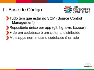 Globalcode – Open4education
I - Base de Código
Tudo tem que estar no SCM (Source Control
Management)
Repositório único por app (git, hg, svn, bazaar)
+ de um codebase é um sistema distribuído
Mais apps num mesmo codebase é errado
 