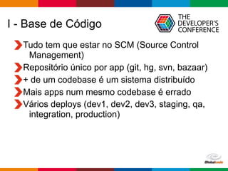 Globalcode – Open4education
I - Base de Código
Tudo tem que estar no SCM (Source Control
Management)
Repositório único por app (git, hg, svn, bazaar)
+ de um codebase é um sistema distribuído
Mais apps num mesmo codebase é errado
Vários deploys (dev1, dev2, dev3, staging, qa,
integration, production)
 