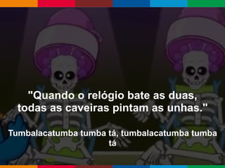 Globalcode – Open4education
"Quando o relógio bate as duas,
todas as caveiras pintam as unhas."
Tumbalacatumba tumba tá, tumbalacatumba tumba
tá
 