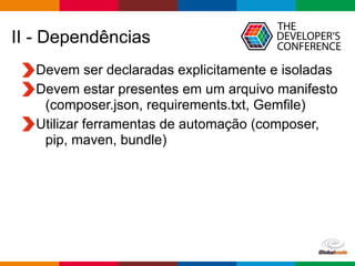 Globalcode – Open4education
II - Dependências
Devem ser declaradas explicitamente e isoladas
Devem estar presentes em um arquivo manifesto
(composer.json, requirements.txt, Gemfile)
Utilizar ferramentas de automação (composer,
pip, maven, bundle)
 