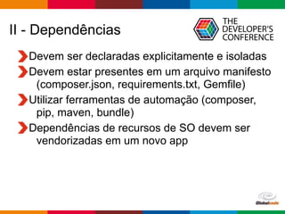 Globalcode – Open4education
II - Dependências
Devem ser declaradas explicitamente e isoladas
Devem estar presentes em um arquivo manifesto
(composer.json, requirements.txt, Gemfile)
Utilizar ferramentas de automação (composer,
pip, maven, bundle)
Dependências de recursos de SO devem ser
vendorizadas em um novo app
 
