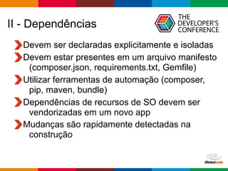 Globalcode – Open4education
II - Dependências
Devem ser declaradas explicitamente e isoladas
Devem estar presentes em um arquivo manifesto
(composer.json, requirements.txt, Gemfile)
Utilizar ferramentas de automação (composer,
pip, maven, bundle)
Dependências de recursos de SO devem ser
vendorizadas em um novo app
Mudanças são rapidamente detectadas na
construção
 