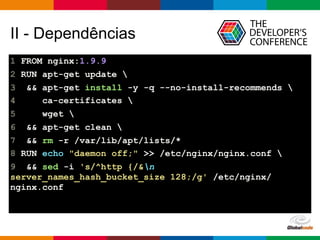 Globalcode – Open4education
II - Dependências
1 FROM nginx:1.9.9
2 RUN apt-get update 
3 && apt-get install -y -q --no-install-recommends 
4 ca-certificates 
5 wget 
6 && apt-get clean 
7 && rm -r /var/lib/apt/lists/*
8 RUN echo "daemon off;" >> /etc/nginx/nginx.conf 
9 && sed -i 's/^http {/&n
server_names_hash_bucket_size 128;/g' /etc/nginx/
nginx.conf
 