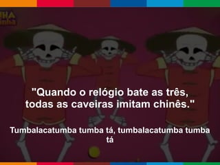 Globalcode – Open4education
"Quando o relógio bate as três,
todas as caveiras imitam chinês."
Tumbalacatumba tumba tá, tumbalacatumba tumba
tá
 