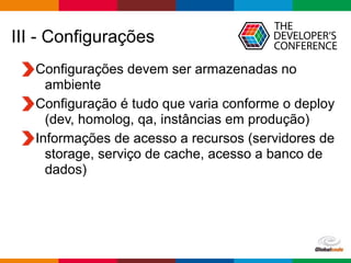 Globalcode – Open4education
III - Configurações
Configurações devem ser armazenadas no
ambiente
Configuração é tudo que varia conforme o deploy
(dev, homolog, qa, instâncias em produção)
Informações de acesso a recursos (servidores de
storage, serviço de cache, acesso a banco de
dados)
 