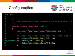 Globalcode – Open4education
III - Configurações
1 <?php
2
3 /**
4 * Initialize main environment vars and load Yii 2
5 */
6 public static function init()
7 {
8 require('/var/www/vendor/autoload.php');
9
10 // Load .env file if enabled and if it exists
11 if (getenv('ENABLE_ENV_FILE') &&
file_exists(self::APP_DIR.'.env')) {
12 Dotenv::load(self::APP_DIR);
13 }
 