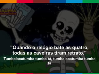 Globalcode – Open4education
"Quando o relógio bate as quatro,
todas as caveiras tiram retrato."
Tumbalacatumba tumba tá, tumbalacatumba tumba
tá
 