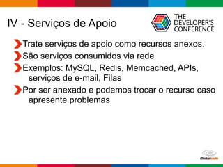 Globalcode – Open4education
IV - Serviços de Apoio
Trate serviços de apoio como recursos anexos.
São serviços consumidos via rede
Exemplos: MySQL, Redis, Memcached, APIs,
serviços de e-mail, Filas
Por ser anexado e podemos trocar o recurso caso
apresente problemas
 