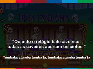 Globalcode – Open4education
"Quando o relógio bate as cinco,
todas as caveiras apertam os cintos."
Tumbalacatumba tumba tá, tumbalacatumba tumba tá
 