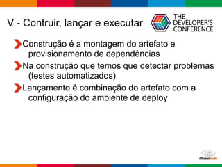 Globalcode – Open4education
V - Contruir, lançar e executar
Construção é a montagem do artefato e
provisionamento de dependências
Na construção que temos que detectar problemas
(testes automatizados)
Lançamento é combinação do artefato com a
configuração do ambiente de deploy
 