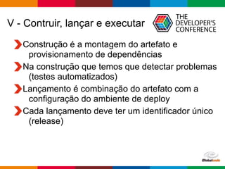 Globalcode – Open4education
V - Contruir, lançar e executar
Construção é a montagem do artefato e
provisionamento de dependências
Na construção que temos que detectar problemas
(testes automatizados)
Lançamento é combinação do artefato com a
configuração do ambiente de deploy
Cada lançamento deve ter um identificador único
(release)
 