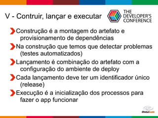 Globalcode – Open4education
V - Contruir, lançar e executar
Construção é a montagem do artefato e
provisionamento de dependências
Na construção que temos que detectar problemas
(testes automatizados)
Lançamento é combinação do artefato com a
configuração do ambiente de deploy
Cada lançamento deve ter um identificador único
(release)
Execução é a inicialização dos processos para
fazer o app funcionar
 