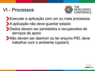Globalcode – Open4education
VI - Processos
Executar a aplicação com um ou mais processos
A aplicação não deve guardar estado
Dados devem ser persistidos e recuperados de
serviços de apoio
Não devem ser daemon ou ter arquivo PID, deve
trabalhar com o ambiente (upstart)
 