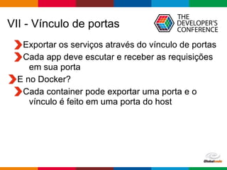 Globalcode – Open4education
VII - Vínculo de portas
Exportar os serviços através do vínculo de portas
Cada app deve escutar e receber as requisições
em sua porta
E no Docker?
Cada container pode exportar uma porta e o
vínculo é feito em uma porta do host
 
