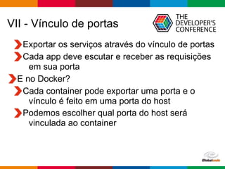 Globalcode – Open4education
VII - Vínculo de portas
Exportar os serviços através do vínculo de portas
Cada app deve escutar e receber as requisições
em sua porta
E no Docker?
Cada container pode exportar uma porta e o
vínculo é feito em uma porta do host
Podemos escolher qual porta do host será
vinculada ao container
 