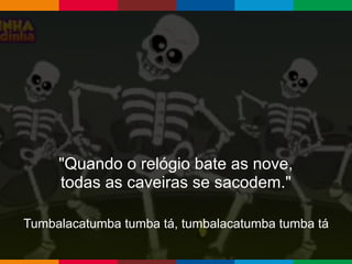 Globalcode – Open4education
"Quando o relógio bate as nove,
todas as caveiras se sacodem."
Tumbalacatumba tumba tá, tumbalacatumba tumba tá
 