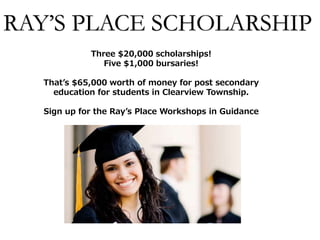RAY’S PLACE SCHOLARSHIP
Three $20,000 scholarships!
Five $1,000 bursaries!
That’s $65,000 worth of money for post secondary
education for students in Clearview Township.
Sign up for the Ray’s Place Workshops in Guidance
 