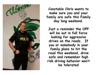 Constable Chris wants to
make sure you and your
family are safe this Family
day long weekend.
Just a reminder the OPP
will be out in full force
looking for aggressive
drives on the roads. If
you or somebody in your
family plans to hit the
road this weekend, drive
safe and remember high
risk driving behavior won’t
be tolerated
 