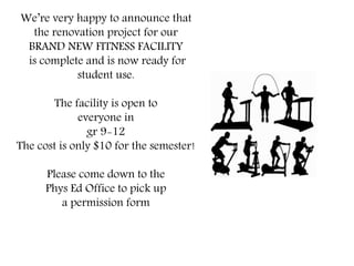 We’re very happy to announce that
the renovation project for our
BRAND NEW FITNESS FACILITY
is complete and is now ready for
student use.
The facility is open to
everyone in
gr 9-12
The cost is only $10 for the semester!
Please come down to the
Phys Ed Office to pick up
a permission form
 