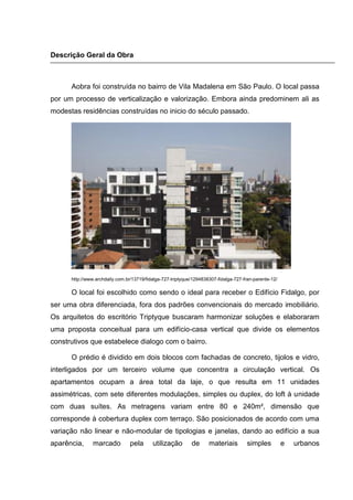 Descrição Geral da Obra



      Aobra foi construída no bairro de Vila Madalena em São Paulo. O local passa
por um processo de verticalização e valorização. Embora ainda predominem ali as
modestas residências construídas no inicio do século passado.




      http://www.archdaily.com.br/13719/fidalga-727-triptyque/1294838307-fidalga-727-fran-parente-12/

      O local foi escolhido como sendo o ideal para receber o Edifício Fidalgo, por
ser uma obra diferenciada, fora dos padrões convencionais do mercado imobiliário.
Os arquitetos do escritório Triptyque buscaram harmonizar soluções e elaboraram
uma proposta conceitual para um edifício-casa vertical que divide os elementos
construtivos que estabelece dialogo com o bairro.

      O prédio é dividido em dois blocos com fachadas de concreto, tijolos e vidro,
interligados por um terceiro volume que concentra a circulação vertical. Os
apartamentos ocupam a área total da laje, o que resulta em 11 unidades
assimétricas, com sete diferentes modulações, simples ou duplex, do loft à unidade
com duas suítes. As metragens variam entre 80 e 240m², dimensão que
corresponde à cobertura duplex com terraço. São posicionados de acordo com uma
variação não linear e não-modular de tipologias e janelas, dando ao edifício a sua
aparência,     marcado           pela      utilização        de      materiais         simples          e   urbanos
 