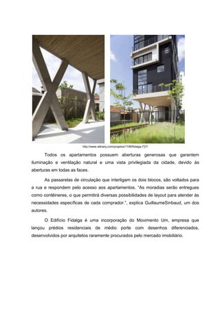 http://www.wikiarq.com/projetos/1199/fidalga-727/

      Todos os apartamentos possuem aberturas generosas que garantem
iluminação e ventilação natural e uma vista privilegiada da cidade, devido às
aberturas em todas as faces.

      As passarelas de circulação que interligam os dois blocos, são voltados para
a rua e respondem pelo acesso aos apartamentos. “As moradias serão entregues
como contêineres, o que permitirá diversas possibilidades de layout para atender às
necessidades específicas de cada comprador.”, explica GuillaumeSinbaud, um dos
autores.

      O Edifício Fidalga é uma incorporação do Movimento Um, empresa que
lançou prédios residenciais de médio porte com desenhos diferenciados,
desenvolvidos por arquitetos raramente procurados pelo mercado imobiliário.
 