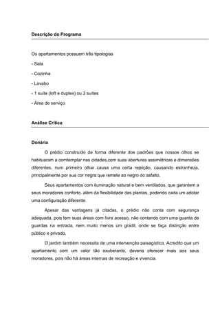 Descrição do Programa



Os apartamentos possuem três tipologias

- Sala

- Cozinha

- Lavabo

- 1 suíte (loft e duplex) ou 2 suítes

- Área de serviço



Análise Critica



Donária

         O prédio construído de forma diferente dos padrões que nossos olhos se
habituaram a comtemplar nas cidades,com suas aberturas assimétricas e dimensões
diferentes, num primeiro olhar causa uma certa rejeição, causando estranheza,
principalmente por sua cor negra que remete ao negro do asfalto.

         Seus apartamentos com iluminação natural e bem ventilados, que garantem a
seus moradores conforto, além da flexibilidade das plantas, podendo cada um adotar
uma configuração diferente.

         Apesar das vantagens já citadas, o prédio não conta com segurança
adequada, pois tem suas áreas com livre acesso, não contando com uma guarita de
guardas na entrada, nem muito menos um gradil, onde se faça distinção entre
público e privado.

         O jardim também necessita de uma intervenção paisagística. Acredito que um
apartamento com um valor tão exuberante, deveria oferecer mais aos seus
moradores, pois não há áreas internas de recreação e vivencia.
 