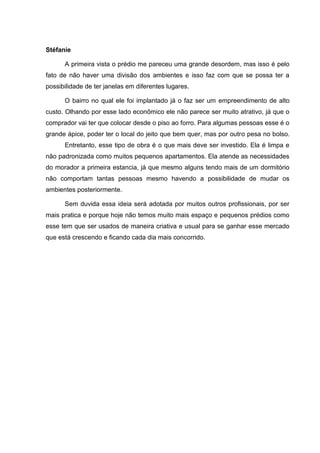 Stéfanie

      A primeira vista o prédio me pareceu uma grande desordem, mas isso é pelo
fato de não haver uma divisão dos ambientes e isso faz com que se possa ter a
possibilidade de ter janelas em diferentes lugares.

      O bairro no qual ele foi implantado já o faz ser um empreendimento de alto
custo. Olhando por esse lado econômico ele não parece ser muito atrativo, já que o
comprador vai ter que colocar desde o piso ao forro. Para algumas pessoas esse é o
grande ápice, poder ter o local do jeito que bem quer, mas por outro pesa no bolso.
      Entretanto, esse tipo de obra é o que mais deve ser investido. Ela é limpa e
não padronizada como muitos pequenos apartamentos. Ela atende as necessidades
do morador a primeira estancia, já que mesmo alguns tendo mais de um dormitório
não comportam tantas pessoas mesmo havendo a possibilidade de mudar os
ambientes posteriormente.

      Sem duvida essa ideia será adotada por muitos outros profissionais, por ser
mais pratica e porque hoje não temos muito mais espaço e pequenos prédios como
esse tem que ser usados de maneira criativa e usual para se ganhar esse mercado
que está crescendo e ficando cada dia mais concorrido.
 