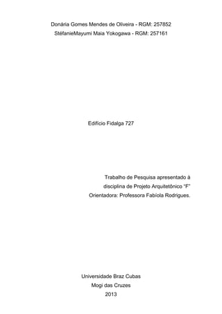 Donária Gomes Mendes de Oliveira - RGM: 257852
 StéfanieMayumi Maia Yokogawa - RGM: 257161




              Edifício Fidalga 727




                     Trabalho de Pesquisa apresentado à
                    disciplina de Projeto Arquitetônico “F”
              Orientadora: Professora Fabíola Rodrigues.




           Universidade Braz Cubas
               Mogi das Cruzes
                     2013
 