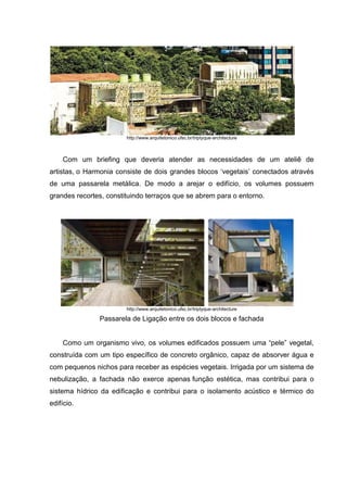 http://www.arquitetonico.ufsc.br/triptyque-architecture



    Com um briefing que deveria atender as necessidades de um ateliê de
artistas, o Harmonia consiste de dois grandes blocos „vegetais‟ conectados através
de uma passarela metálica. De modo a arejar o edifício, os volumes possuem
grandes recortes, constituindo terraços que se abrem para o entorno.




                        http://www.arquitetonico.ufsc.br/triptyque-architecture

               Passarela de Ligação entre os dois blocos e fachada


    Como um organismo vivo, os volumes edificados possuem uma “pele” vegetal,
construída com um tipo específico de concreto orgânico, capaz de absorver água e
com pequenos nichos para receber as espécies vegetais. Irrigada por um sistema de
nebulização, a fachada não exerce apenas função estética, mas contribui para o
sistema hídrico da edificação e contribui para o isolamento acústico e térmico do
edifício.
 